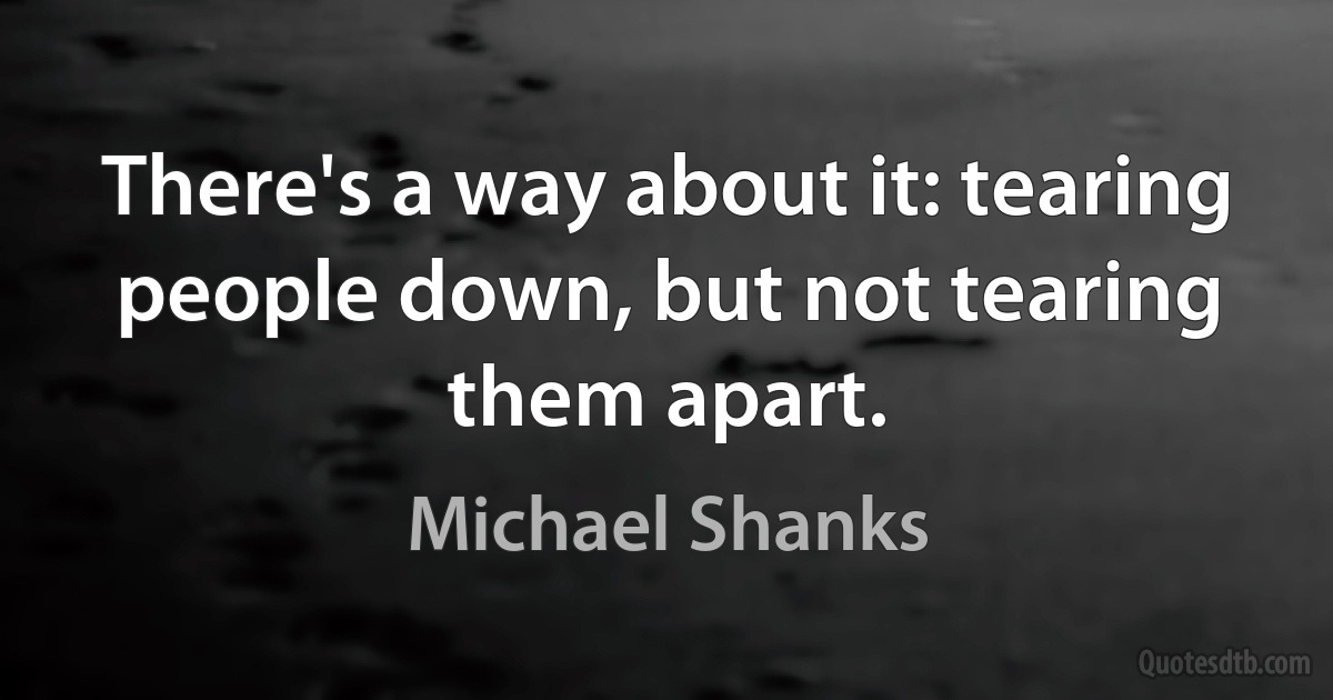 There's a way about it: tearing people down, but not tearing them apart. (Michael Shanks)