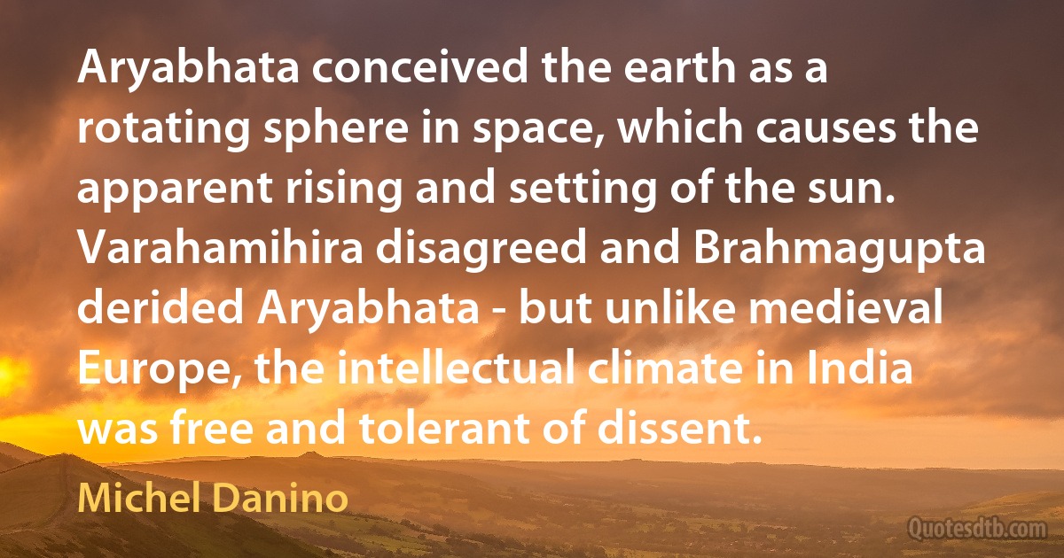 Aryabhata conceived the earth as a rotating sphere in space, which causes the apparent rising and setting of the sun. Varahamihira disagreed and Brahmagupta derided Aryabhata - but unlike medieval Europe, the intellectual climate in India was free and tolerant of dissent. (Michel Danino)