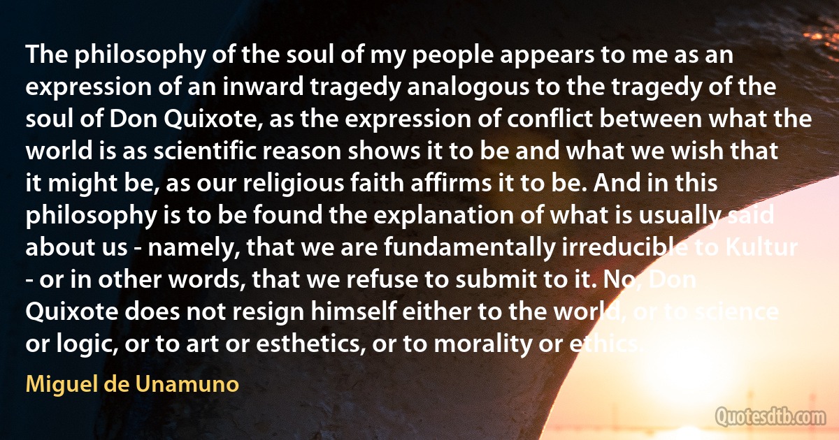 The philosophy of the soul of my people appears to me as an expression of an inward tragedy analogous to the tragedy of the soul of Don Quixote, as the expression of conflict between what the world is as scientific reason shows it to be and what we wish that it might be, as our religious faith affirms it to be. And in this philosophy is to be found the explanation of what is usually said about us - namely, that we are fundamentally irreducible to Kultur - or in other words, that we refuse to submit to it. No, Don Quixote does not resign himself either to the world, or to science or logic, or to art or esthetics, or to morality or ethics. (Miguel de Unamuno)