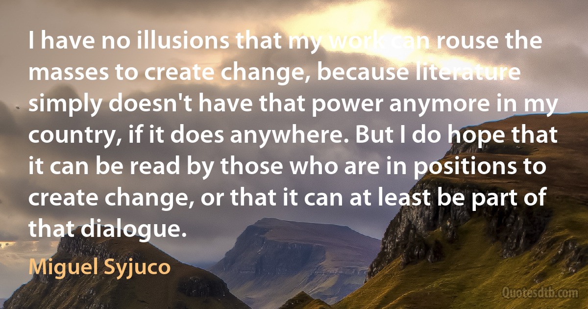 I have no illusions that my work can rouse the masses to create change, because literature simply doesn't have that power anymore in my country, if it does anywhere. But I do hope that it can be read by those who are in positions to create change, or that it can at least be part of that dialogue. (Miguel Syjuco)