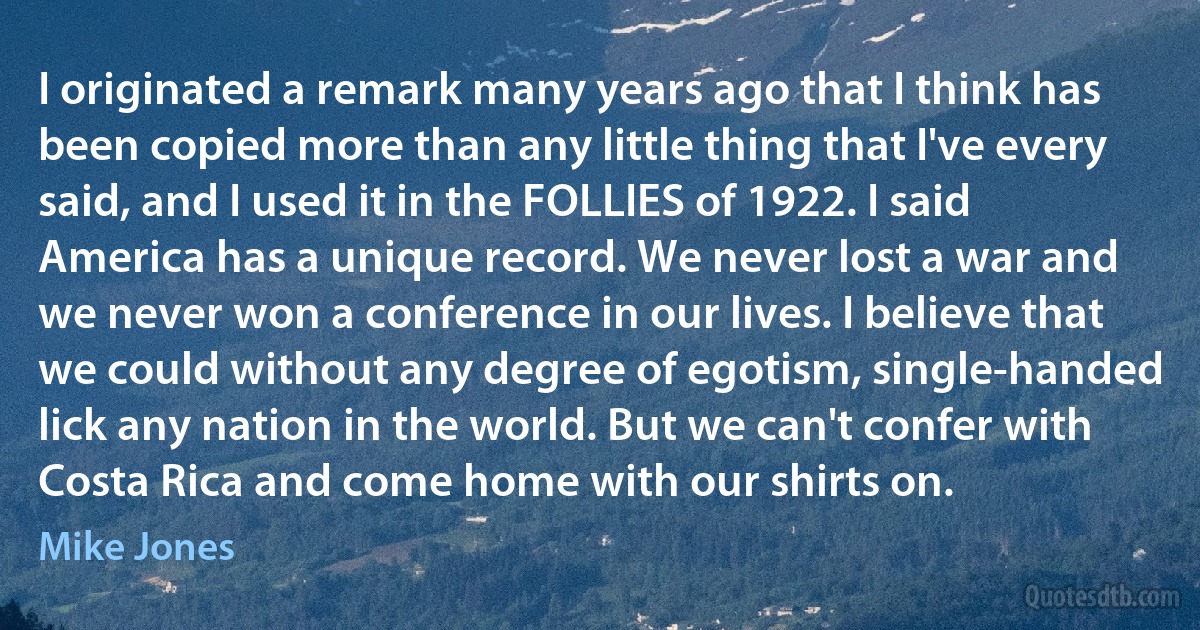 I originated a remark many years ago that I think has been copied more than any little thing that I've every said, and I used it in the FOLLIES of 1922. I said America has a unique record. We never lost a war and we never won a conference in our lives. I believe that we could without any degree of egotism, single-handed lick any nation in the world. But we can't confer with Costa Rica and come home with our shirts on. (Mike Jones)