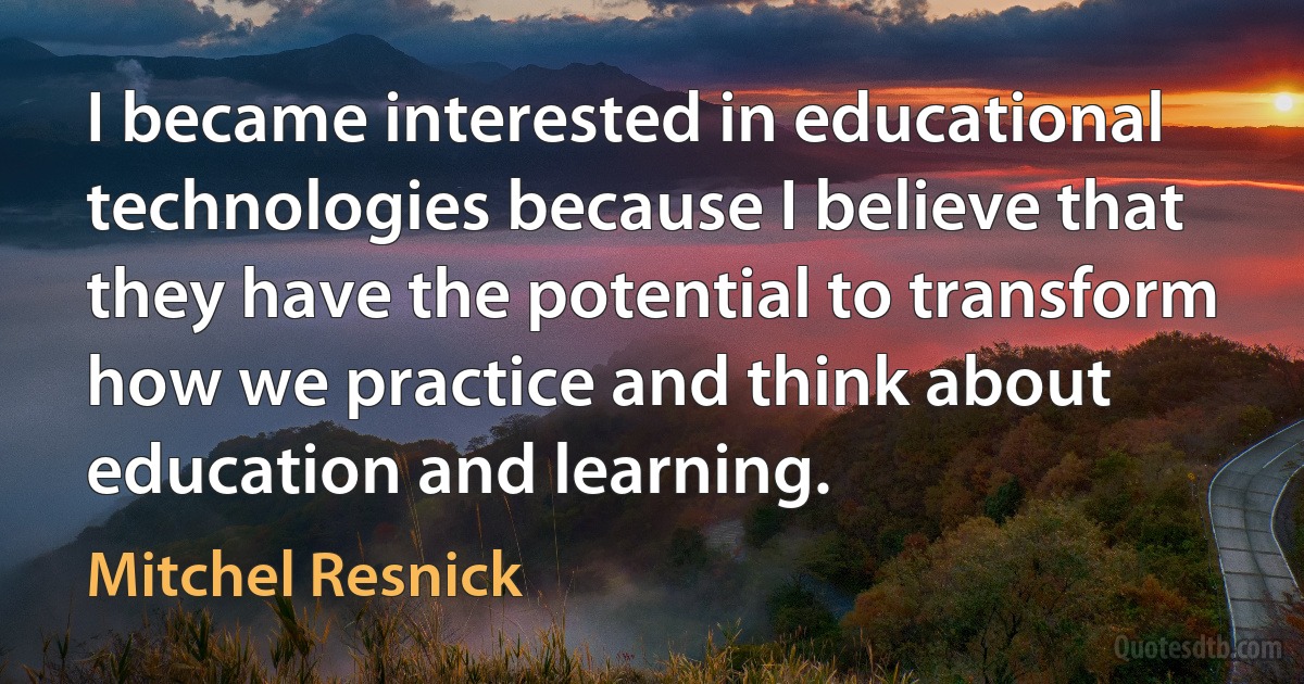 I became interested in educational technologies because I believe that they have the potential to transform how we practice and think about education and learning. (Mitchel Resnick)