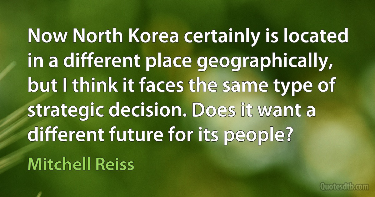 Now North Korea certainly is located in a different place geographically, but I think it faces the same type of strategic decision. Does it want a different future for its people? (Mitchell Reiss)