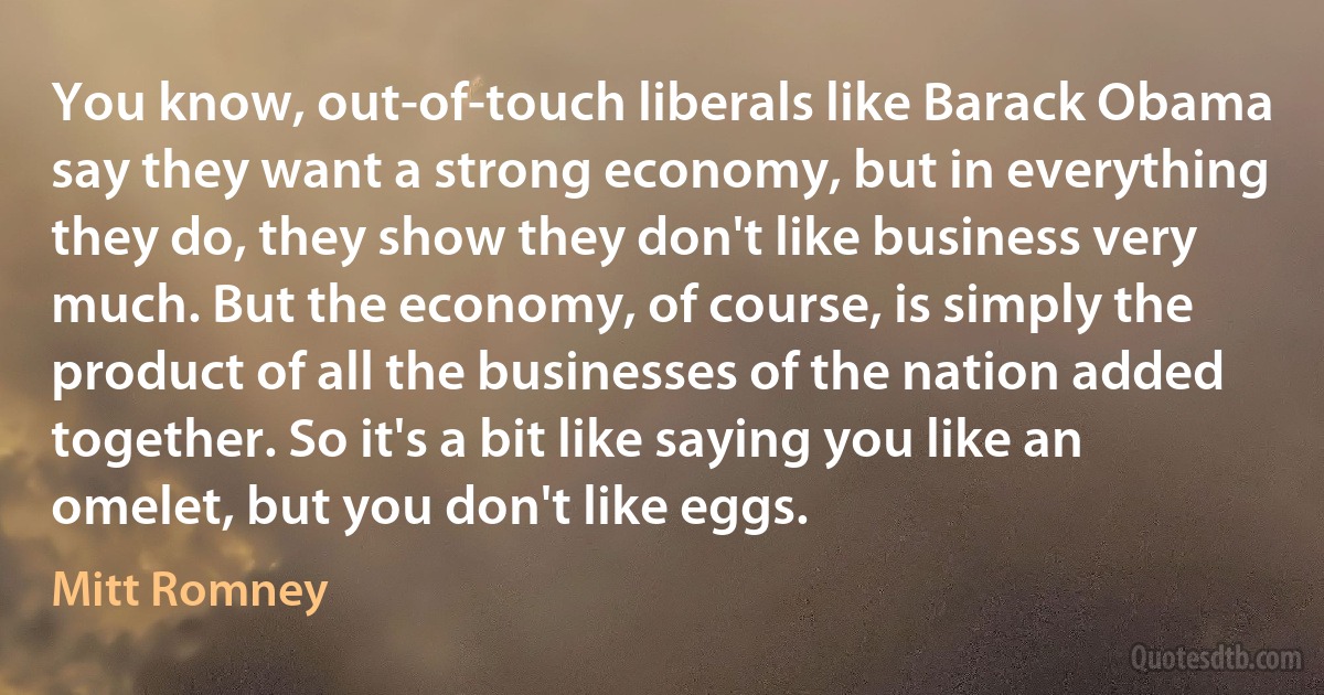 You know, out-of-touch liberals like Barack Obama say they want a strong economy, but in everything they do, they show they don't like business very much. But the economy, of course, is simply the product of all the businesses of the nation added together. So it's a bit like saying you like an omelet, but you don't like eggs. (Mitt Romney)