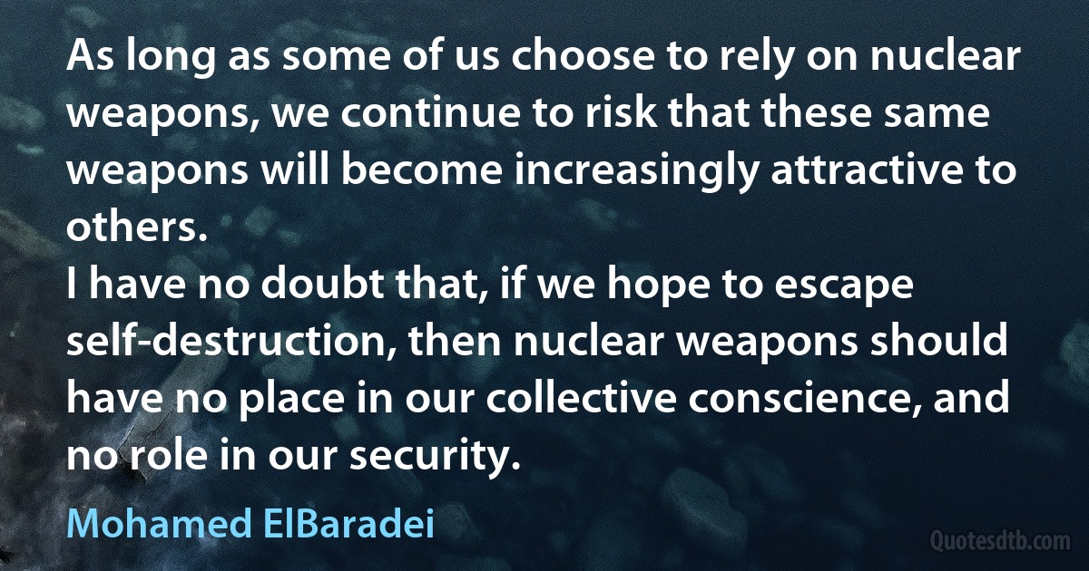 As long as some of us choose to rely on nuclear weapons, we continue to risk that these same weapons will become increasingly attractive to others.
I have no doubt that, if we hope to escape self-destruction, then nuclear weapons should have no place in our collective conscience, and no role in our security. (Mohamed ElBaradei)