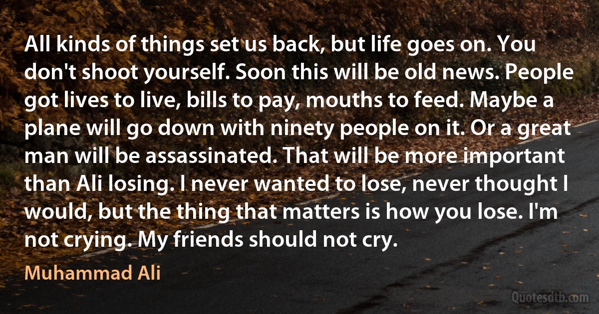 All kinds of things set us back, but life goes on. You don't shoot yourself. Soon this will be old news. People got lives to live, bills to pay, mouths to feed. Maybe a plane will go down with ninety people on it. Or a great man will be assassinated. That will be more important than Ali losing. I never wanted to lose, never thought I would, but the thing that matters is how you lose. I'm not crying. My friends should not cry. (Muhammad Ali)