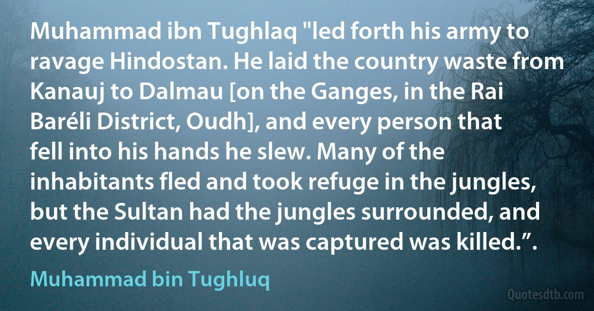 Muhammad ibn Tughlaq "led forth his army to ravage Hindostan. He laid the country waste from Kanauj to Dalmau [on the Ganges, in the Rai Baréli District, Oudh], and every person that fell into his hands he slew. Many of the inhabitants fled and took refuge in the jungles, but the Sultan had the jungles surrounded, and every individual that was captured was killed.”. (Muhammad bin Tughluq)