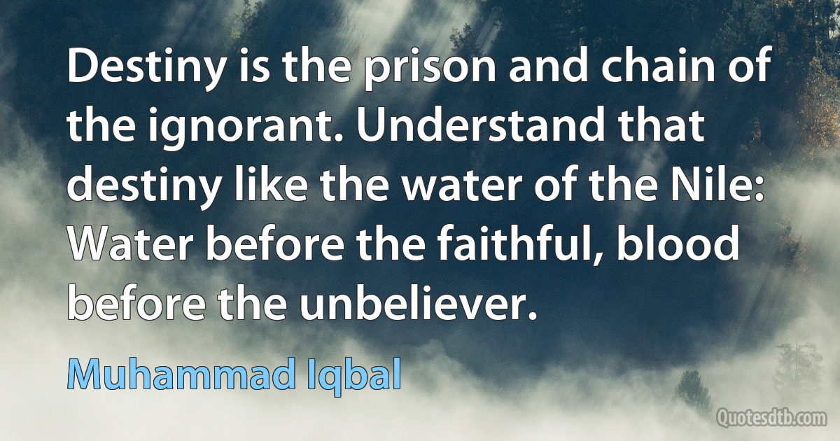 Destiny is the prison and chain of the ignorant. Understand that destiny like the water of the Nile: Water before the faithful, blood before the unbeliever. (Muhammad Iqbal)