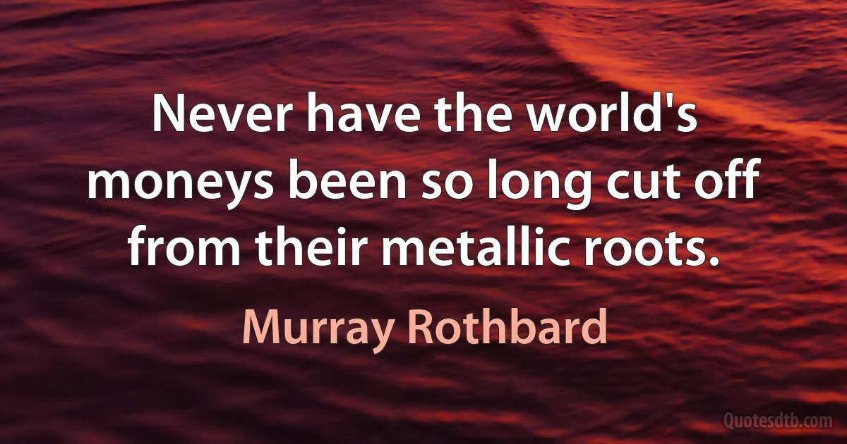 Never have the world's moneys been so long cut off from their metallic roots. (Murray Rothbard)