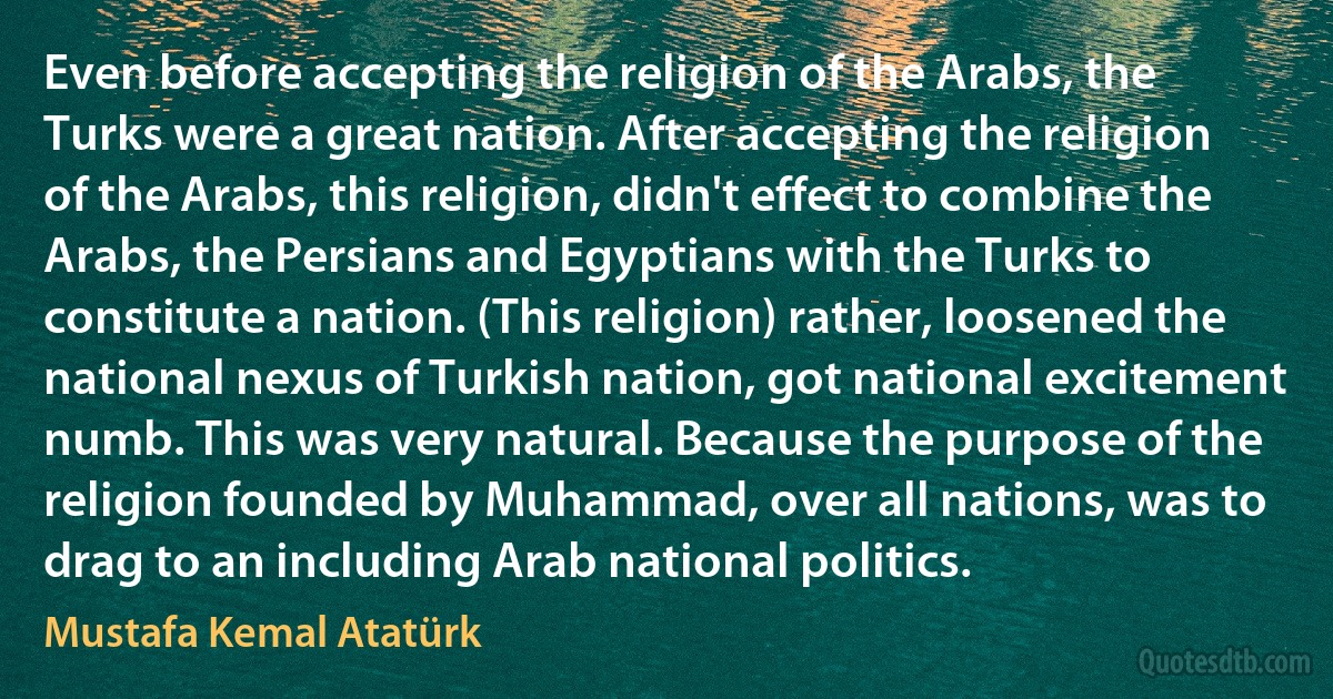 Even before accepting the religion of the Arabs, the Turks were a great nation. After accepting the religion of the Arabs, this religion, didn't effect to combine the Arabs, the Persians and Egyptians with the Turks to constitute a nation. (This religion) rather, loosened the national nexus of Turkish nation, got national excitement numb. This was very natural. Because the purpose of the religion founded by Muhammad, over all nations, was to drag to an including Arab national politics. (Mustafa Kemal Atatürk)