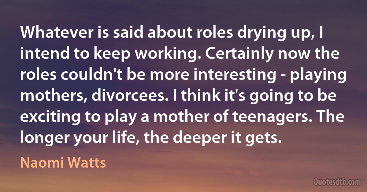 Whatever is said about roles drying up, I intend to keep working. Certainly now the roles couldn't be more interesting - playing mothers, divorcees. I think it's going to be exciting to play a mother of teenagers. The longer your life, the deeper it gets. (Naomi Watts)