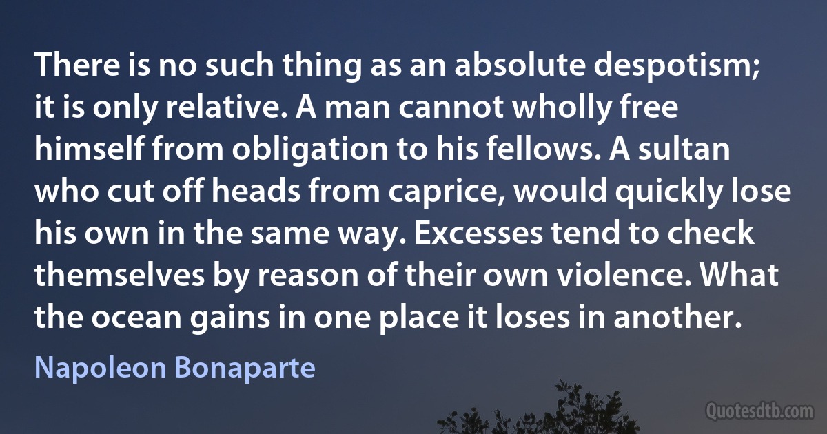 There is no such thing as an absolute despotism; it is only relative. A man cannot wholly free himself from obligation to his fellows. A sultan who cut off heads from caprice, would quickly lose his own in the same way. Excesses tend to check themselves by reason of their own violence. What the ocean gains in one place it loses in another. (Napoleon Bonaparte)