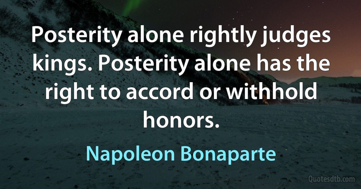 Posterity alone rightly judges kings. Posterity alone has the right to accord or withhold honors. (Napoleon Bonaparte)