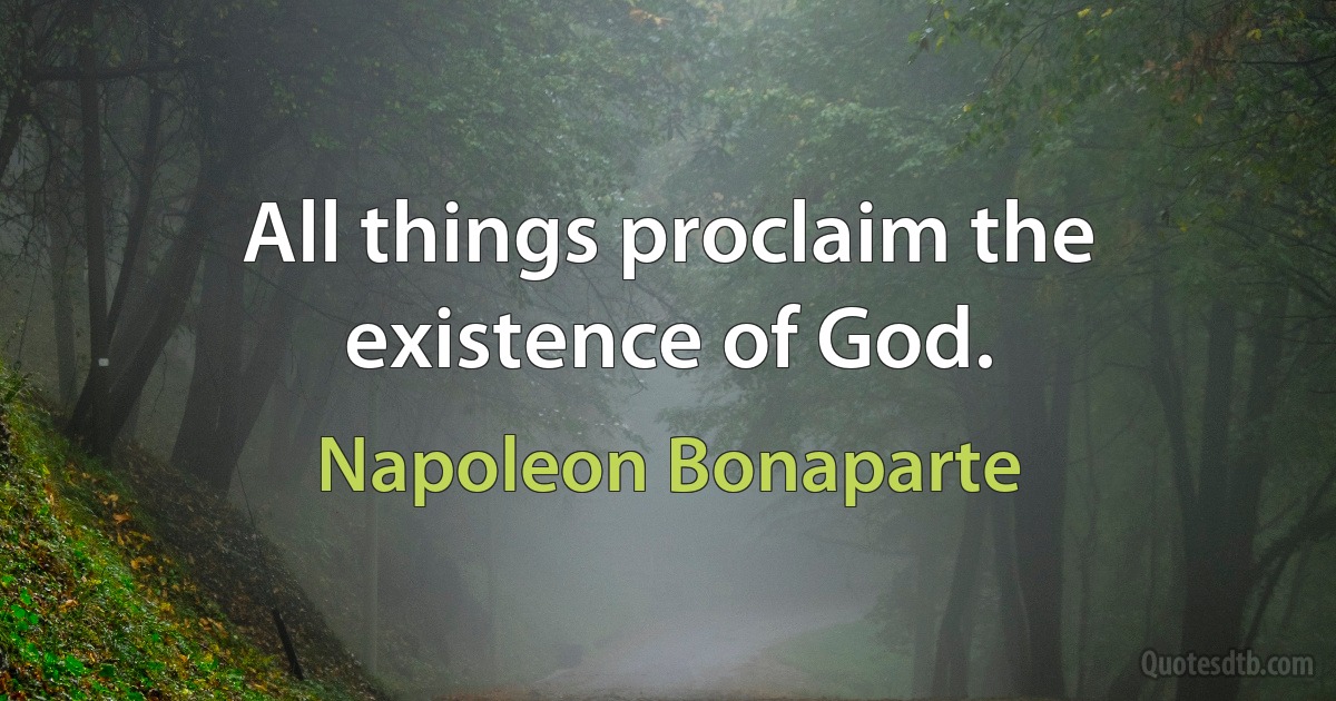 All things proclaim the existence of God. (Napoleon Bonaparte)