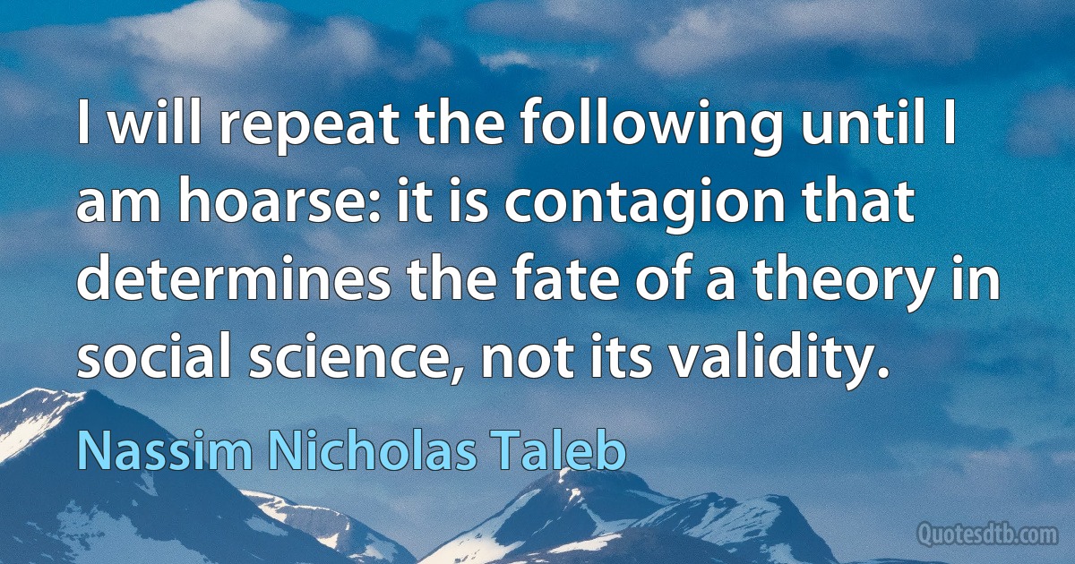 I will repeat the following until I am hoarse: it is contagion that determines the fate of a theory in social science, not its validity. (Nassim Nicholas Taleb)