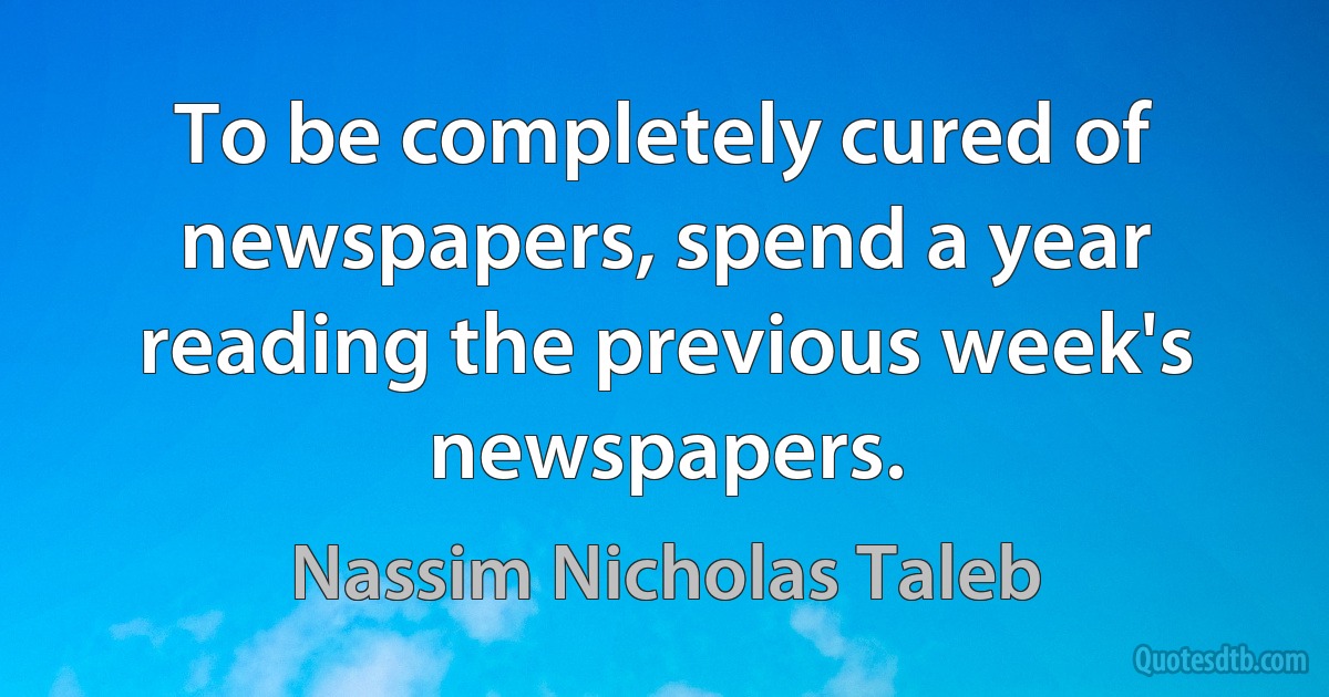 To be completely cured of newspapers, spend a year reading the previous week's newspapers. (Nassim Nicholas Taleb)