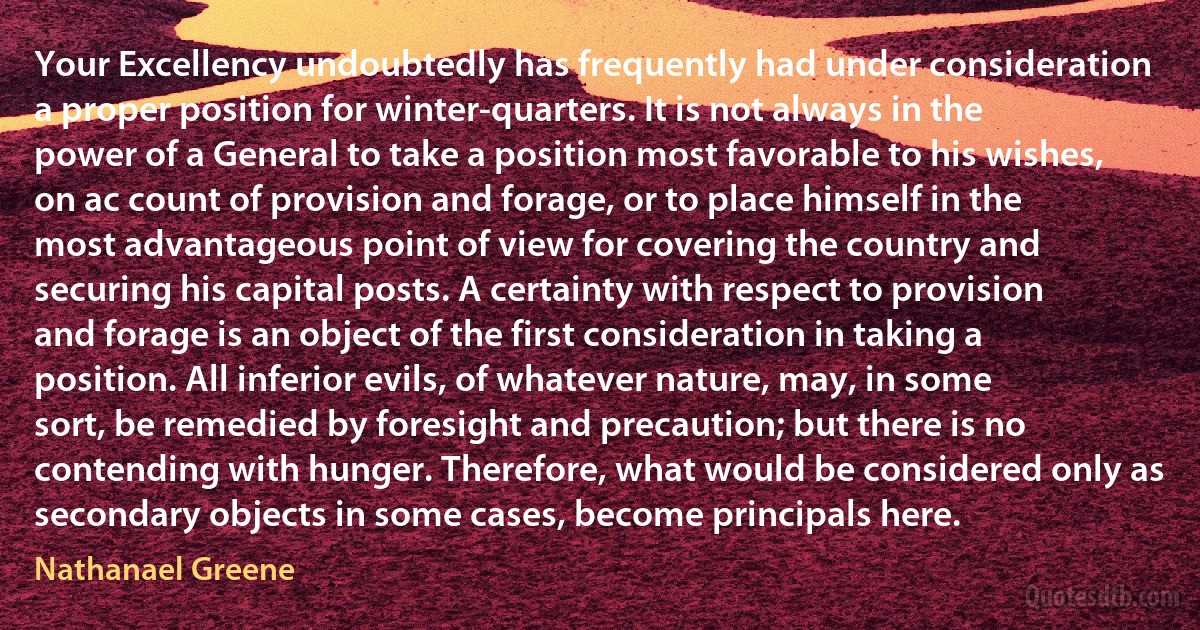 Your Excellency undoubtedly has frequently had under consideration a proper position for winter-quarters. It is not always in the power of a General to take a position most favorable to his wishes, on ac count of provision and forage, or to place himself in the most advantageous point of view for covering the country and securing his capital posts. A certainty with respect to provision and forage is an object of the first consideration in taking a position. All inferior evils, of whatever nature, may, in some sort, be remedied by foresight and precaution; but there is no contending with hunger. Therefore, what would be considered only as secondary objects in some cases, become principals here. (Nathanael Greene)