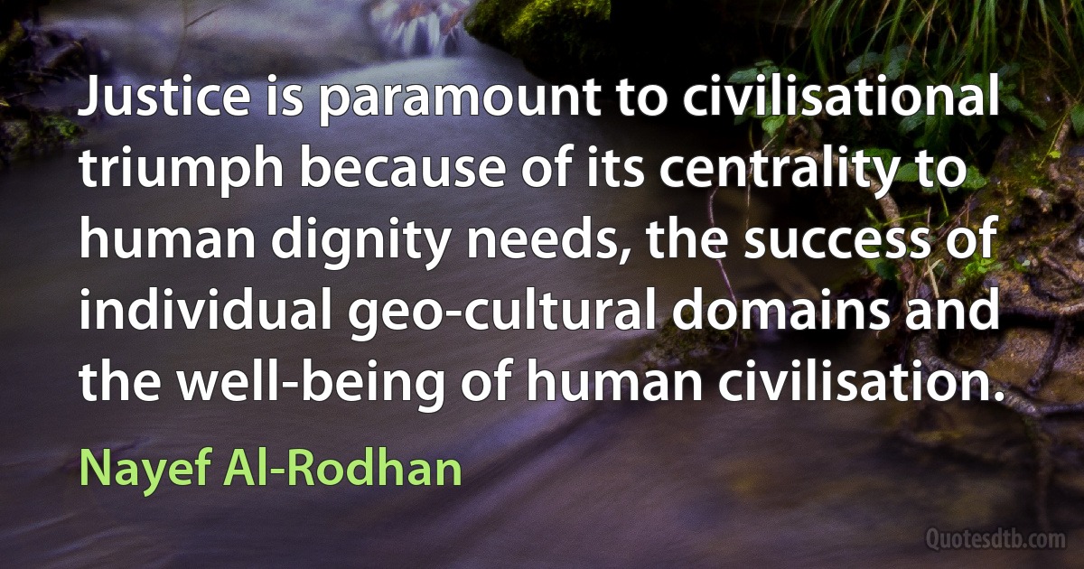 Justice is paramount to civilisational triumph because of its centrality to human dignity needs, the success of individual geo-cultural domains and the well-being of human civilisation. (Nayef Al-Rodhan)