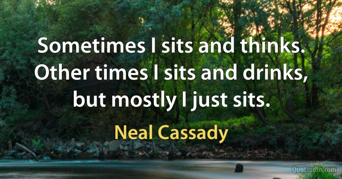 Sometimes I sits and thinks. Other times I sits and drinks, but mostly I just sits. (Neal Cassady)