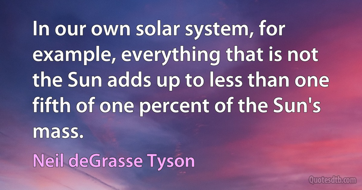 In our own solar system, for example, everything that is not the Sun adds up to less than one fifth of one percent of the Sun's mass. (Neil deGrasse Tyson)