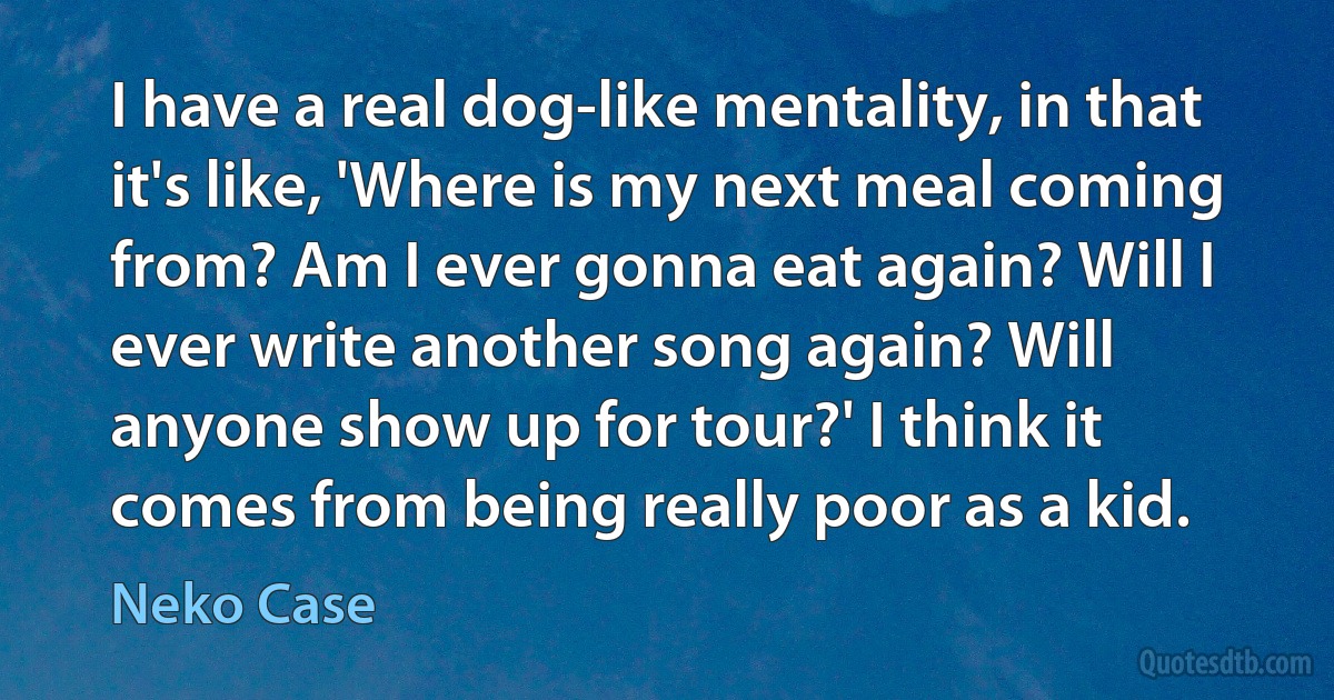 I have a real dog-like mentality, in that it's like, 'Where is my next meal coming from? Am I ever gonna eat again? Will I ever write another song again? Will anyone show up for tour?' I think it comes from being really poor as a kid. (Neko Case)