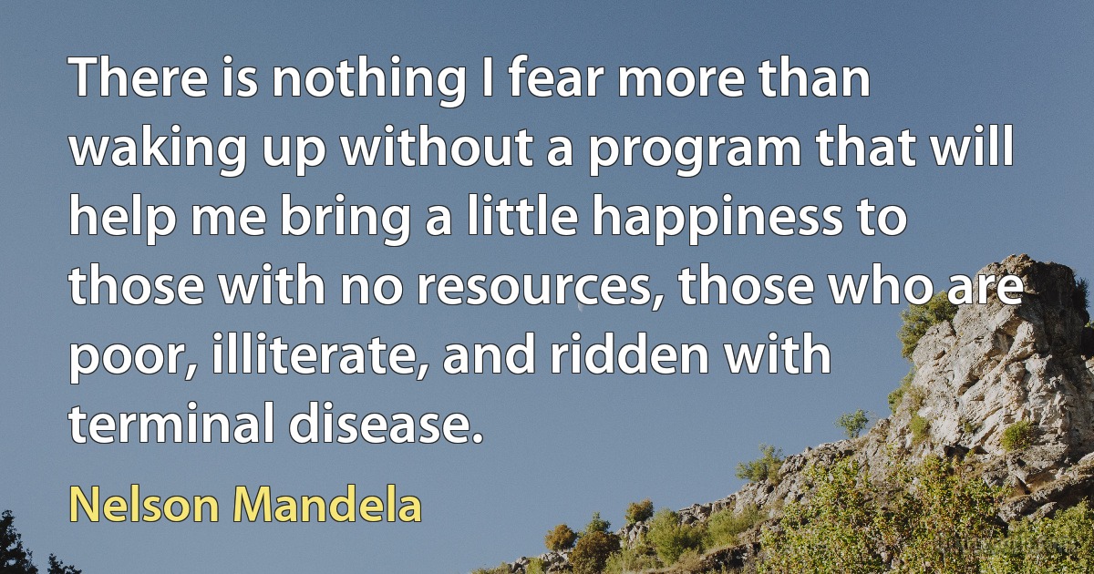 There is nothing I fear more than waking up without a program that will help me bring a little happiness to those with no resources, those who are poor, illiterate, and ridden with terminal disease. (Nelson Mandela)