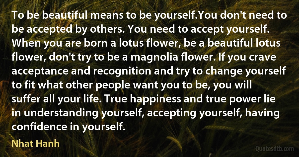 To be beautiful means to be yourself.You don't need to be accepted by others. You need to accept yourself. When you are born a lotus flower, be a beautiful lotus flower, don't try to be a magnolia flower. If you crave acceptance and recognition and try to change yourself to fit what other people want you to be, you will suffer all your life. True happiness and true power lie in understanding yourself, accepting yourself, having confidence in yourself. (Nhat Hanh)