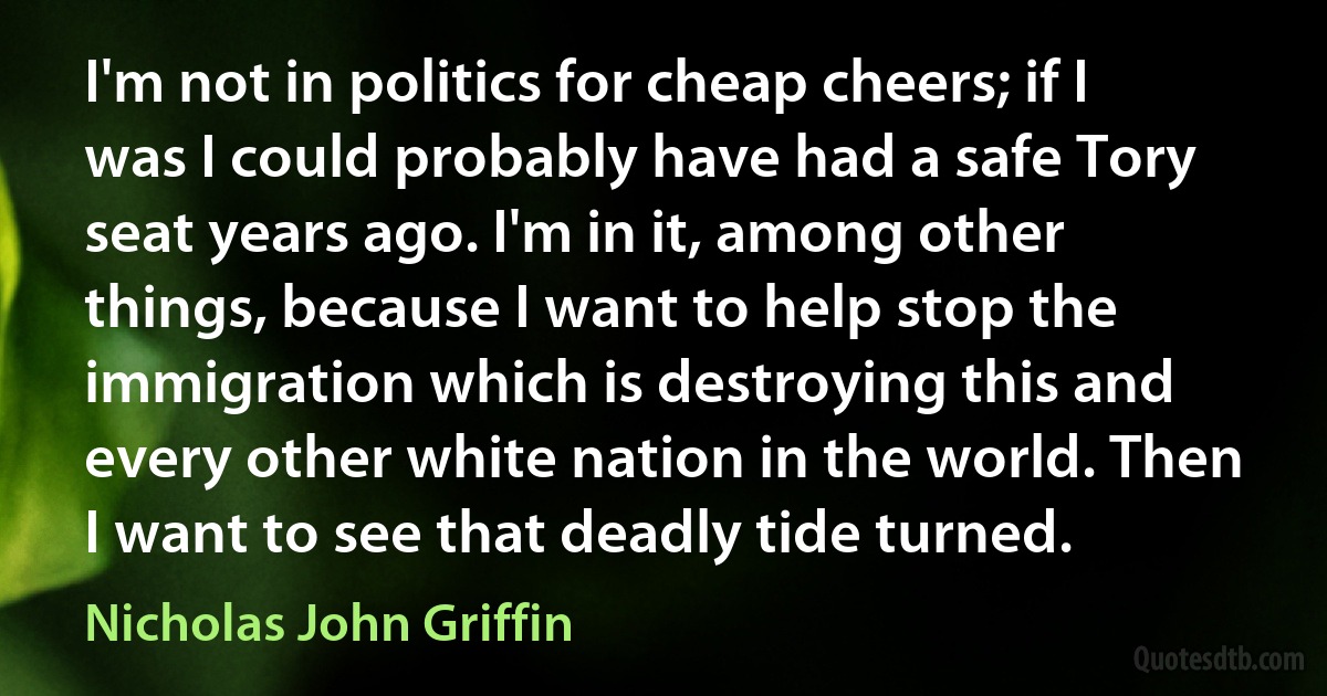 I'm not in politics for cheap cheers; if I was I could probably have had a safe Tory seat years ago. I'm in it, among other things, because I want to help stop the immigration which is destroying this and every other white nation in the world. Then I want to see that deadly tide turned. (Nicholas John Griffin)