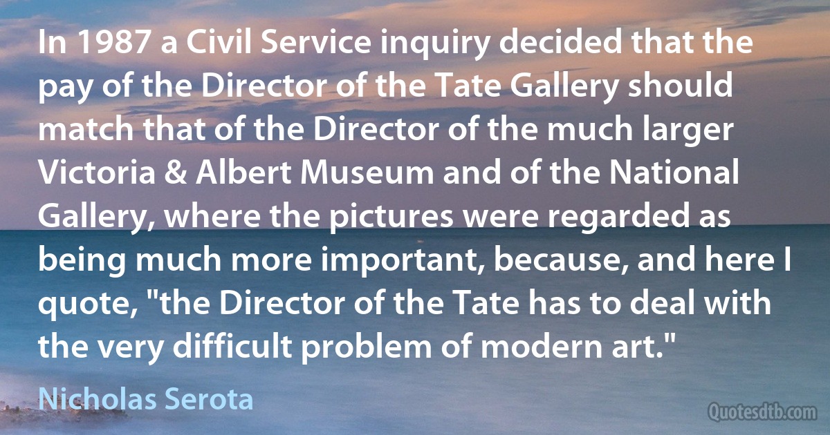 In 1987 a Civil Service inquiry decided that the pay of the Director of the Tate Gallery should match that of the Director of the much larger Victoria & Albert Museum and of the National Gallery, where the pictures were regarded as being much more important, because, and here I quote, "the Director of the Tate has to deal with the very difficult problem of modern art." (Nicholas Serota)