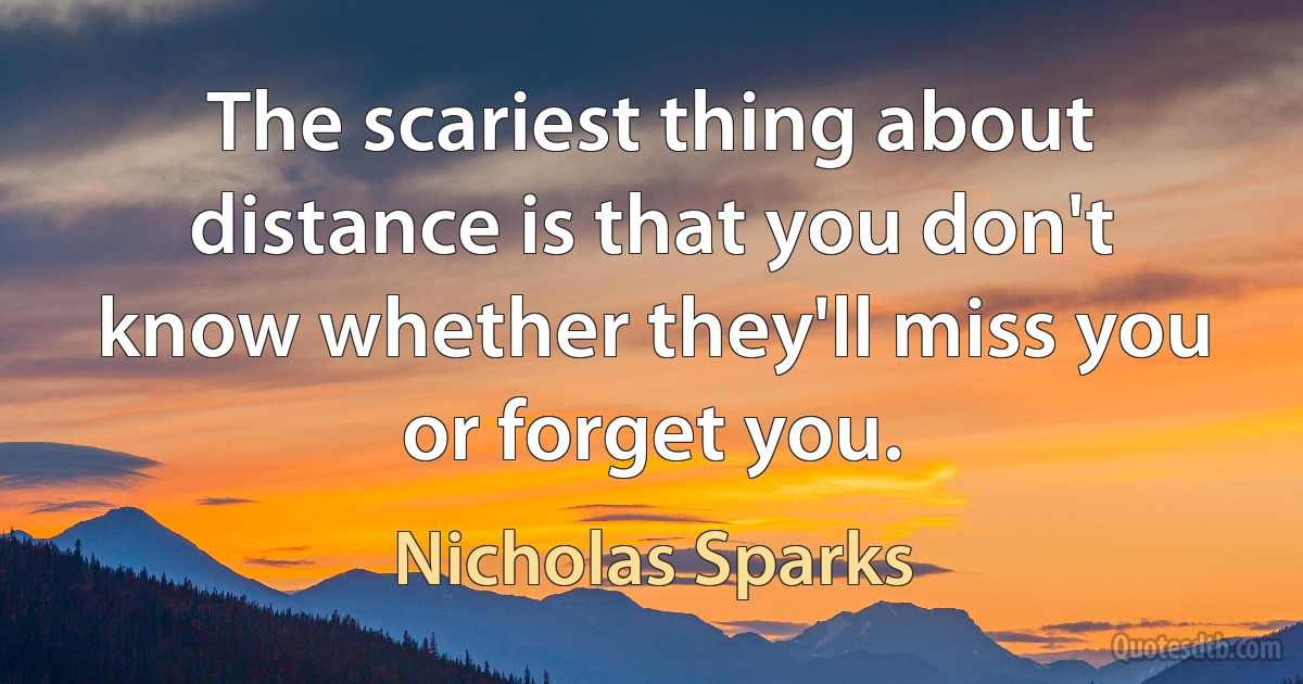 The scariest thing about distance is that you don't know whether they'll miss you or forget you. (Nicholas Sparks)