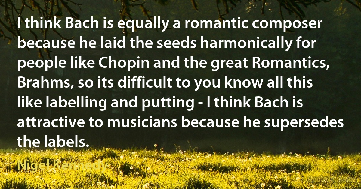 I think Bach is equally a romantic composer because he laid the seeds harmonically for people like Chopin and the great Romantics, Brahms, so its difficult to you know all this like labelling and putting - I think Bach is attractive to musicians because he supersedes the labels. (Nigel Kennedy)