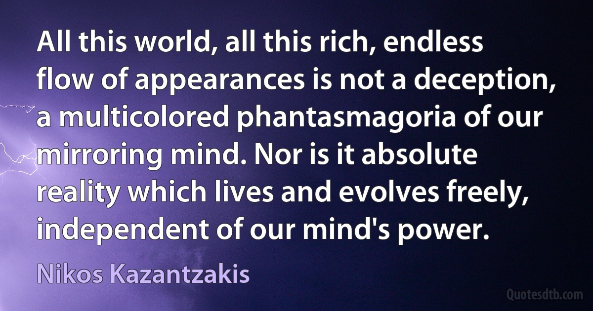 All this world, all this rich, endless flow of appearances is not a deception, a multicolored phantasmagoria of our mirroring mind. Nor is it absolute reality which lives and evolves freely, independent of our mind's power. (Nikos Kazantzakis)