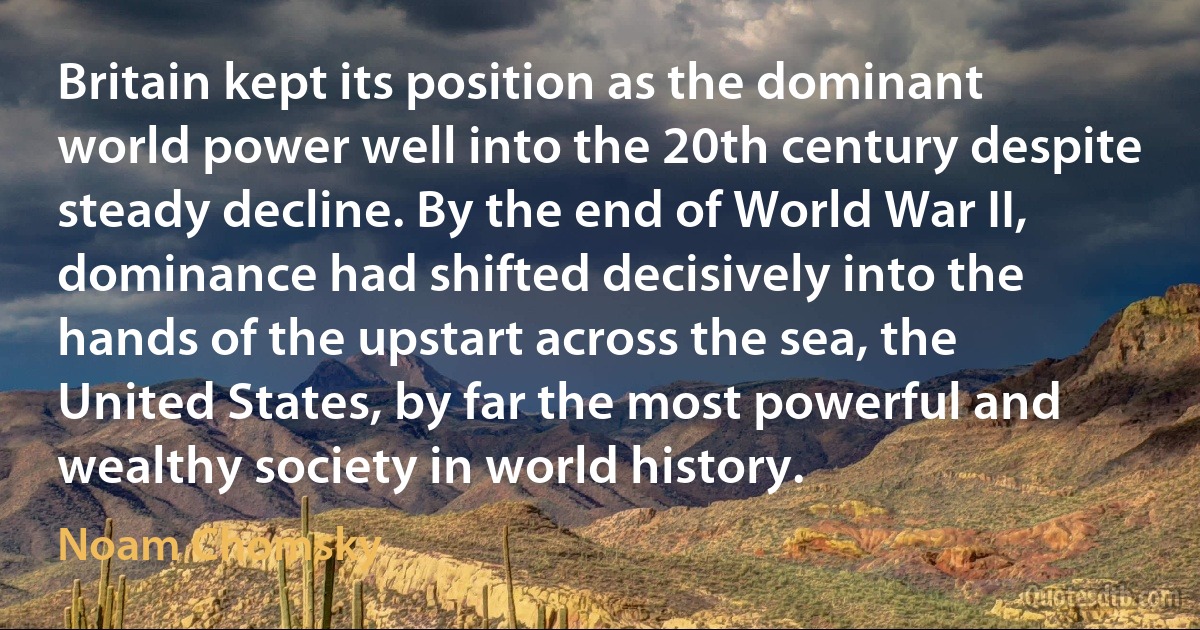 Britain kept its position as the dominant world power well into the 20th century despite steady decline. By the end of World War II, dominance had shifted decisively into the hands of the upstart across the sea, the United States, by far the most powerful and wealthy society in world history. (Noam Chomsky)