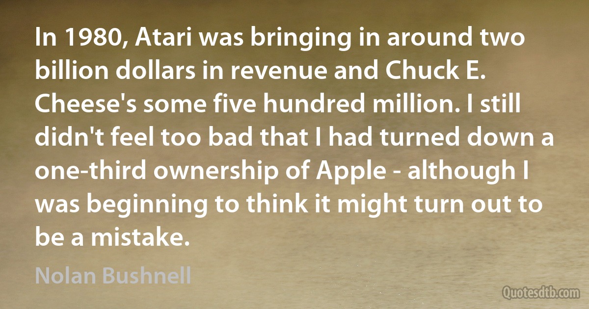 In 1980, Atari was bringing in around two billion dollars in revenue and Chuck E. Cheese's some five hundred million. I still didn't feel too bad that I had turned down a one-third ownership of Apple - although I was beginning to think it might turn out to be a mistake. (Nolan Bushnell)