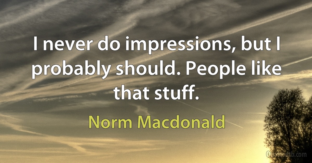 I never do impressions, but I probably should. People like that stuff. (Norm Macdonald)