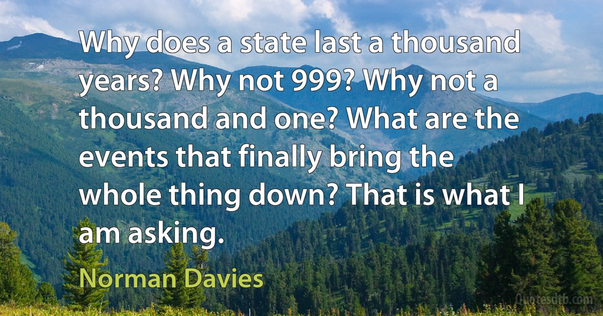 Why does a state last a thousand years? Why not 999? Why not a thousand and one? What are the events that finally bring the whole thing down? That is what I am asking. (Norman Davies)