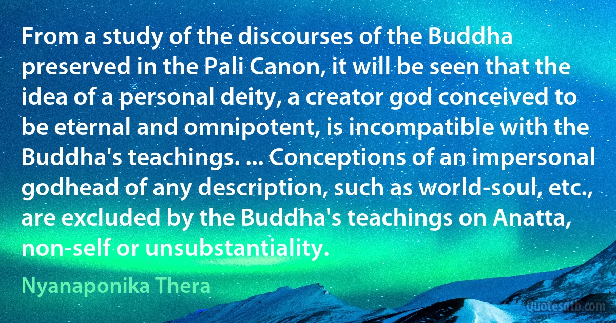 From a study of the discourses of the Buddha preserved in the Pali Canon, it will be seen that the idea of a personal deity, a creator god conceived to be eternal and omnipotent, is incompatible with the Buddha's teachings. ... Conceptions of an impersonal godhead of any description, such as world-soul, etc., are excluded by the Buddha's teachings on Anatta, non-self or unsubstantiality. (Nyanaponika Thera)