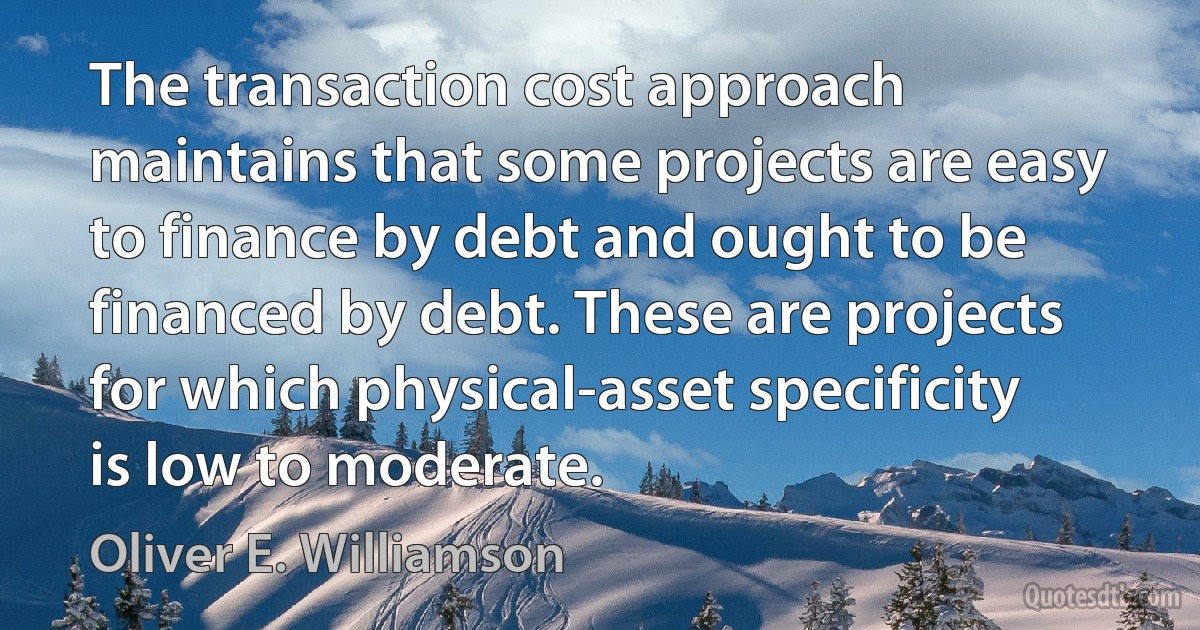 The transaction cost approach maintains that some projects are easy to finance by debt and ought to be financed by debt. These are projects for which physical-asset specificity is low to moderate. (Oliver E. Williamson)