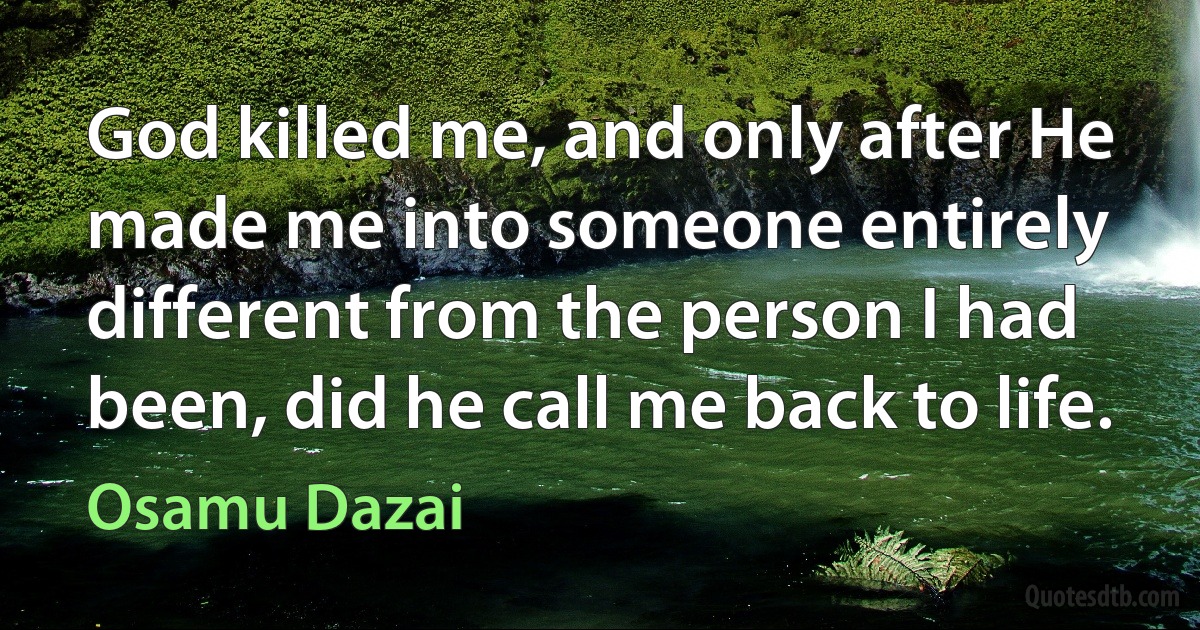 God killed me, and only after He made me into someone entirely different from the person I had been, did he call me back to life. (Osamu Dazai)