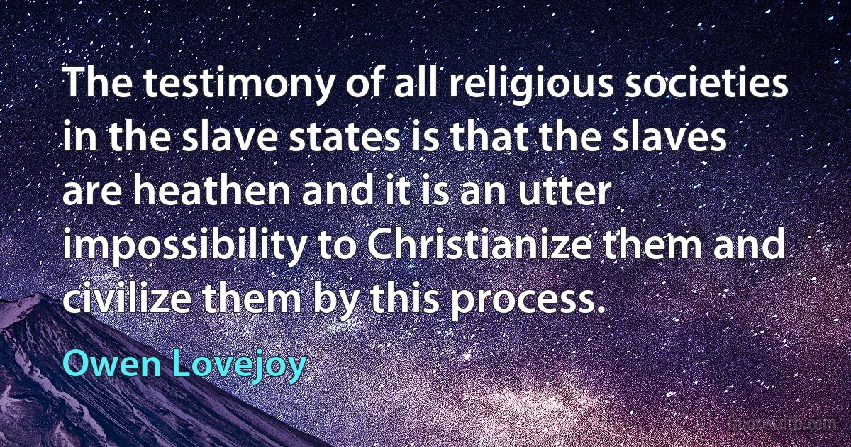 The testimony of all religious societies in the slave states is that the slaves are heathen and it is an utter impossibility to Christianize them and civilize them by this process. (Owen Lovejoy)