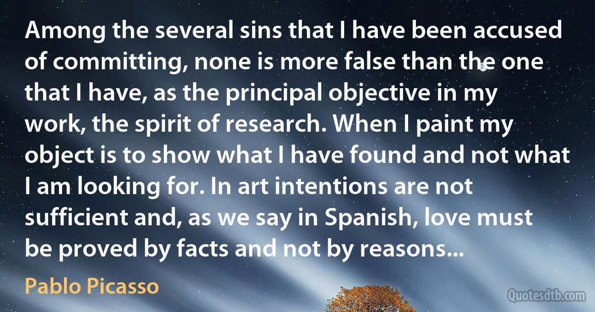 Among the several sins that I have been accused of committing, none is more false than the one that I have, as the principal objective in my work, the spirit of research. When I paint my object is to show what I have found and not what I am looking for. In art intentions are not sufficient and, as we say in Spanish, love must be proved by facts and not by reasons... (Pablo Picasso)