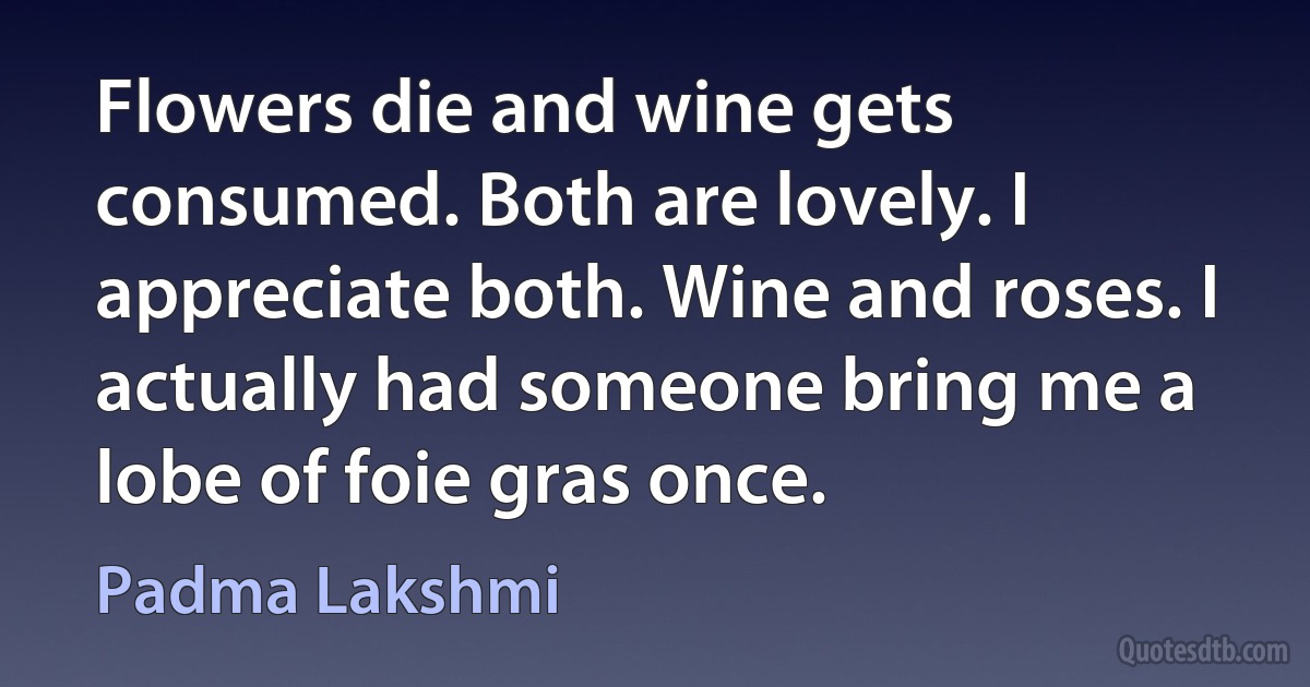 Flowers die and wine gets consumed. Both are lovely. I appreciate both. Wine and roses. I actually had someone bring me a lobe of foie gras once. (Padma Lakshmi)