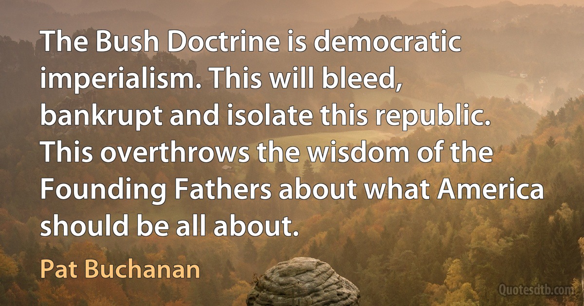 The Bush Doctrine is democratic imperialism. This will bleed, bankrupt and isolate this republic. This overthrows the wisdom of the Founding Fathers about what America should be all about. (Pat Buchanan)