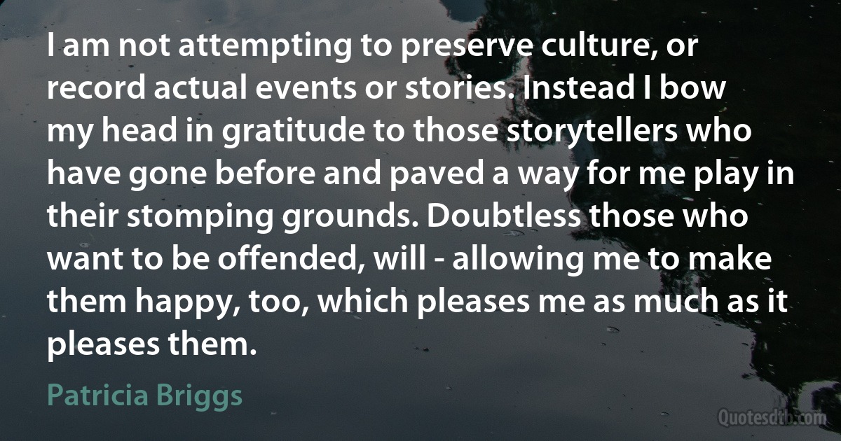 I am not attempting to preserve culture, or record actual events or stories. Instead I bow my head in gratitude to those storytellers who have gone before and paved a way for me play in their stomping grounds. Doubtless those who want to be offended, will - allowing me to make them happy, too, which pleases me as much as it pleases them. (Patricia Briggs)