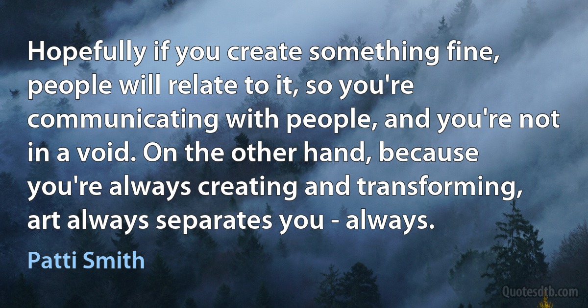 Hopefully if you create something fine, people will relate to it, so you're communicating with people, and you're not in a void. On the other hand, because you're always creating and transforming, art always separates you - always. (Patti Smith)