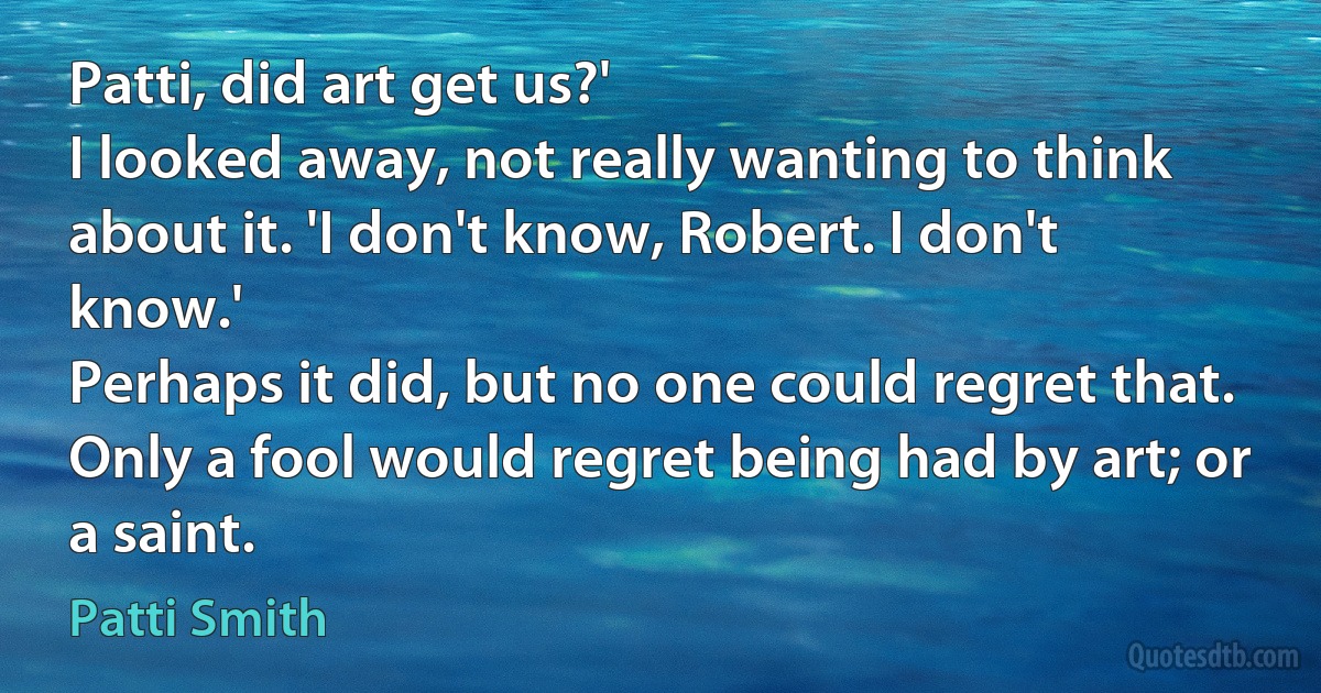 Patti, did art get us?'
I looked away, not really wanting to think about it. 'I don't know, Robert. I don't know.'
Perhaps it did, but no one could regret that. Only a fool would regret being had by art; or a saint. (Patti Smith)