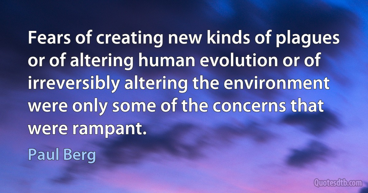 Fears of creating new kinds of plagues or of altering human evolution or of irreversibly altering the environment were only some of the concerns that were rampant. (Paul Berg)