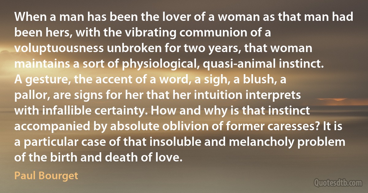 When a man has been the lover of a woman as that man had been hers, with the vibrating communion of a voluptuousness unbroken for two years, that woman maintains a sort of physiological, quasi-animal instinct. A gesture, the accent of a word, a sigh, a blush, a pallor, are signs for her that her intuition interprets with infallible certainty. How and why is that instinct accompanied by absolute oblivion of former caresses? It is a particular case of that insoluble and melancholy problem of the birth and death of love. (Paul Bourget)