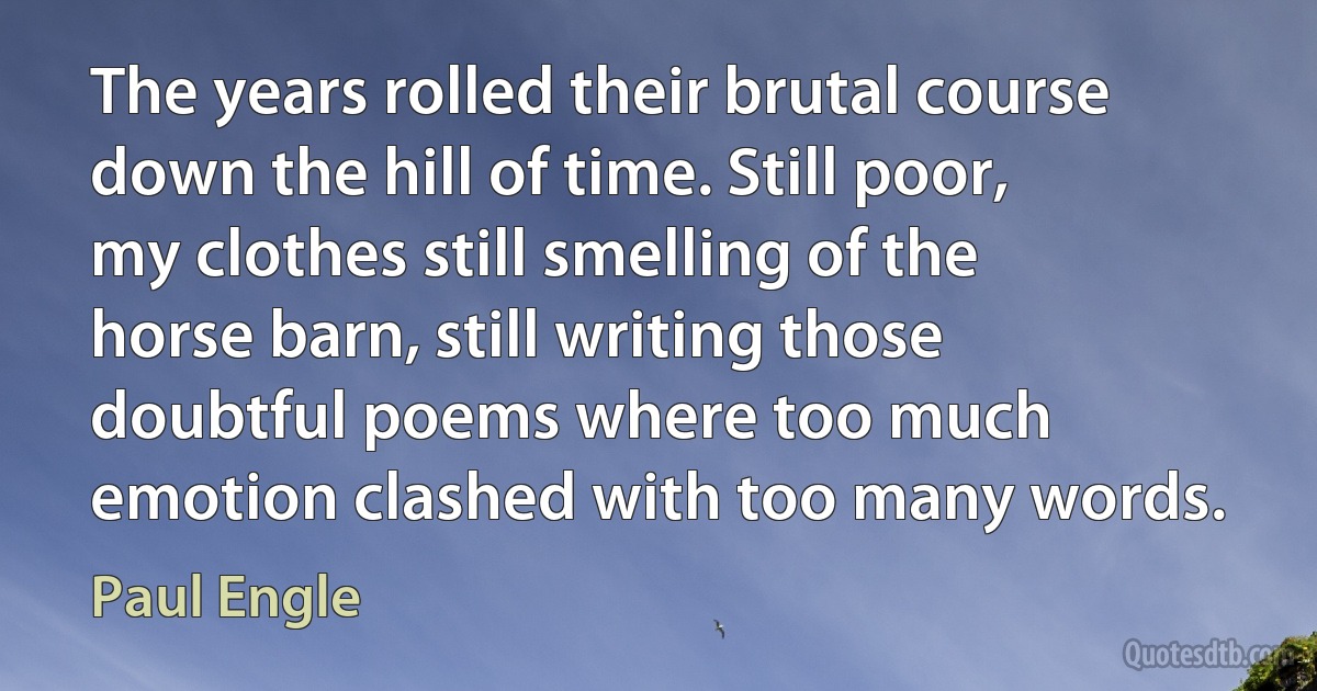 The years rolled their brutal course down the hill of time. Still poor, my clothes still smelling of the horse barn, still writing those doubtful poems where too much emotion clashed with too many words. (Paul Engle)