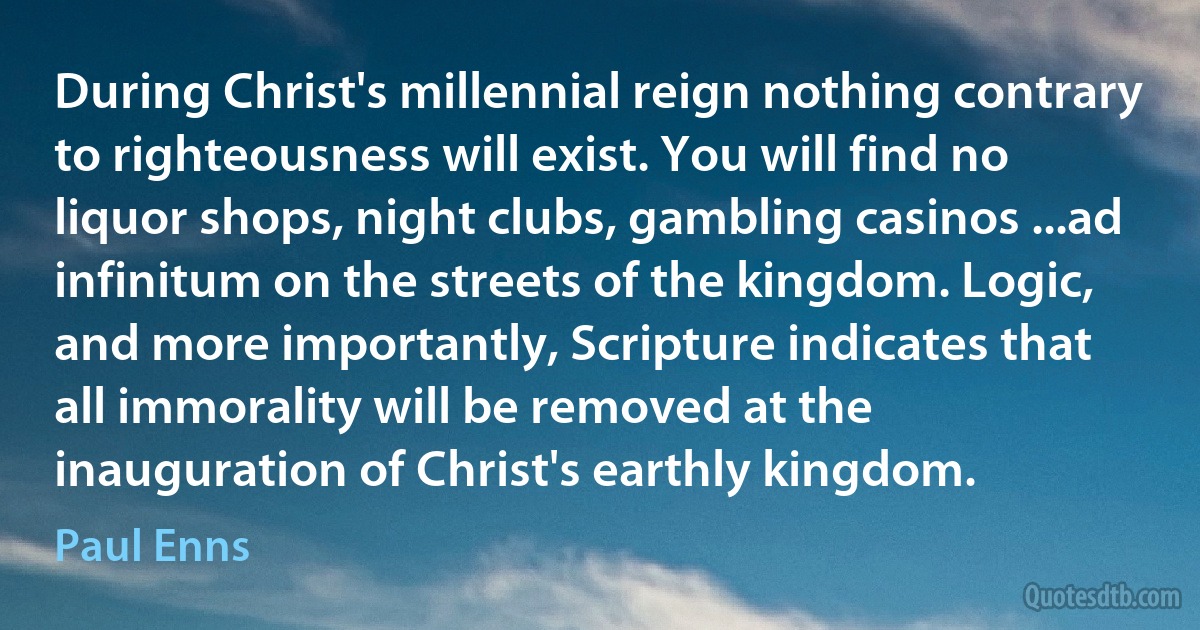 During Christ's millennial reign nothing contrary to righteousness will exist. You will find no liquor shops, night clubs, gambling casinos ...ad infinitum on the streets of the kingdom. Logic, and more importantly, Scripture indicates that all immorality will be removed at the inauguration of Christ's earthly kingdom. (Paul Enns)